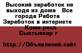 Высокий заработок не выходя из дома - Все города Работа » Заработок в интернете   . Коми респ.,Сыктывкар г.